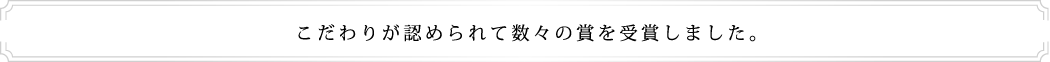 こだわりが認められて数々の賞を受賞しました。